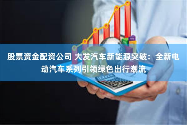 股票资金配资公司 大发汽车新能源突破：全新电动汽车系列引领绿色出行潮流