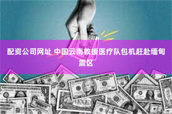 配资公司网址 中国云南救援医疗队包机赶赴缅甸震区