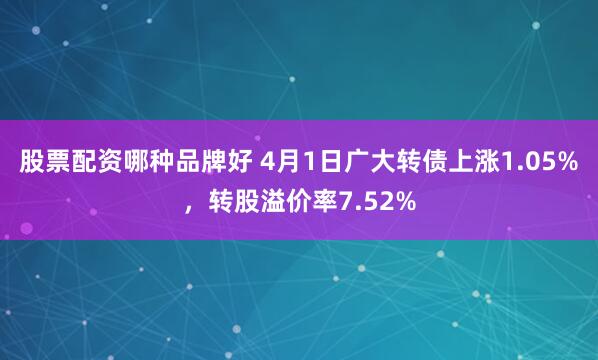 股票配资哪种品牌好 4月1日广大转债上涨1.05%，转股溢价率7.52%