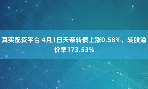 真实配资平台 4月1日天奈转债上涨0.58%，转股溢价率173.53%