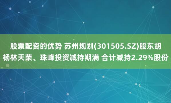 股票配资的优势 苏州规划(301505.SZ)股东胡杨林天荣、珠峰投资减持期满 合计减持2.29%股份