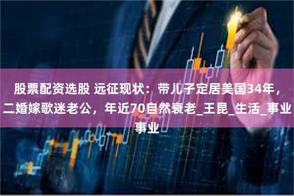 股票配资选股 远征现状：带儿子定居美国34年，二婚嫁歌迷老公，年近70自然衰老_王昆_生活_事业
