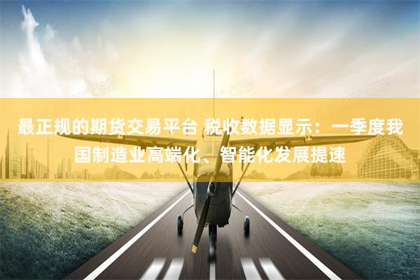最正规的期货交易平台 税收数据显示：一季度我国制造业高端化、智能化发展提速