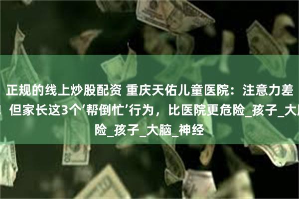 正规的线上炒股配资 重庆天佑儿童医院：注意力差不是病！但家长这3个‘帮倒忙’行为，比医院更危险_孩子_大脑_神经