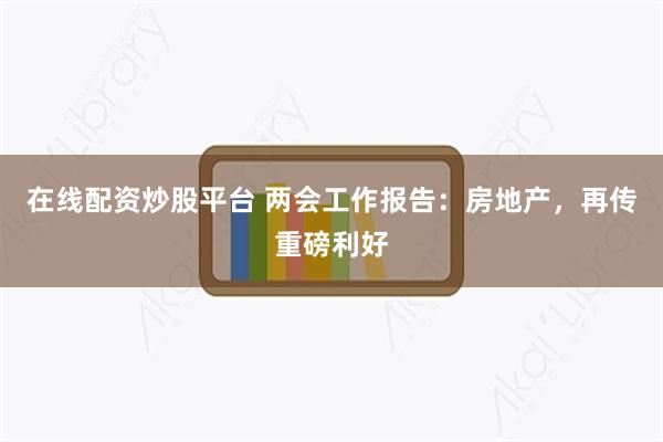 在线配资炒股平台 两会工作报告：房地产，再传重磅利好