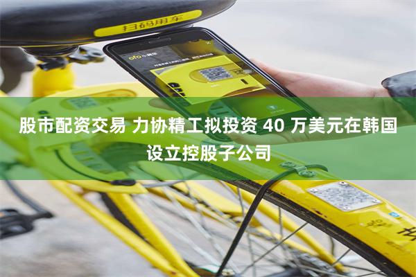 股市配资交易 力协精工拟投资 40 万美元在韩国设立控股子公司