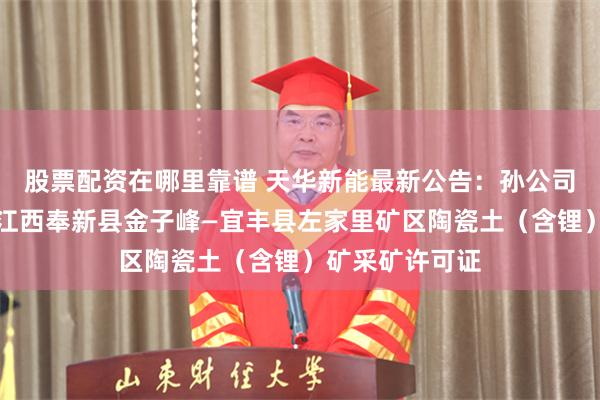 股票配资在哪里靠谱 天华新能最新公告：孙公司宜春盛源取得江西奉新县金子峰—宜丰县左家里矿区陶瓷土（含锂）矿采矿许可证