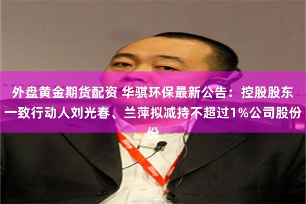 外盘黄金期货配资 华骐环保最新公告：控股股东一致行动人刘光春、兰萍拟减持不超过1%公司股份