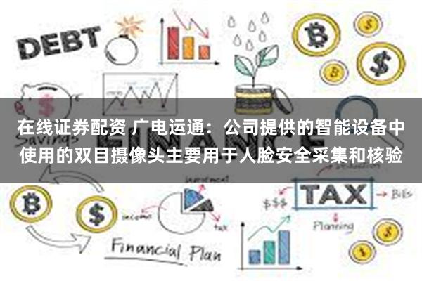 在线证券配资 广电运通：公司提供的智能设备中使用的双目摄像头主要用于人脸安全采集和核验
