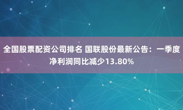 全国股票配资公司排名 国联股份最新公告：一季度净利润同比减少13.80%