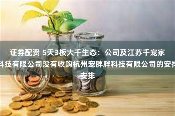 证券配资 5天3板大千生态：公司及江苏千宠家科技有限公司没有收购杭州宠胖胖科技有限公司的安排