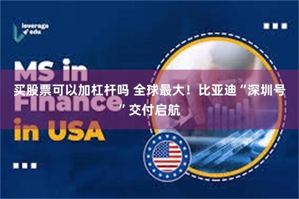 买股票可以加杠杆吗 全球最大！比亚迪“深圳号”交付启航