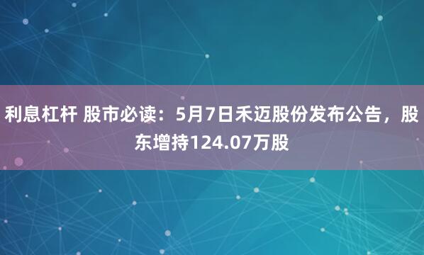 利息杠杆 股市必读：5月7日禾迈股份发布公告，股东增持124.07万股