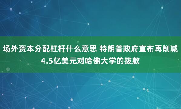 场外资本分配杠杆什么意思 特朗普政府宣布再削减4.5亿美元对哈佛大学的拨款