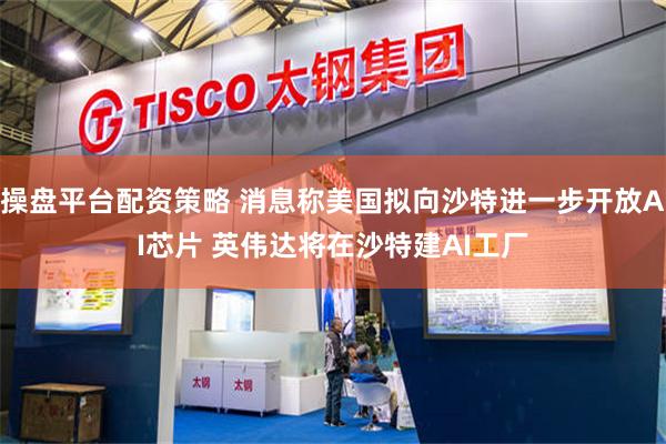 操盘平台配资策略 消息称美国拟向沙特进一步开放AI芯片 英伟达将在沙特建AI工厂