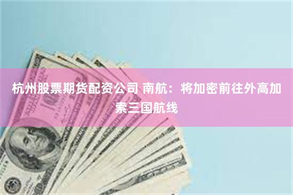 杭州股票期货配资公司 南航：将加密前往外高加索三国航线