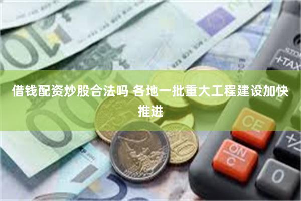 借钱配资炒股合法吗 各地一批重大工程建设加快推进
