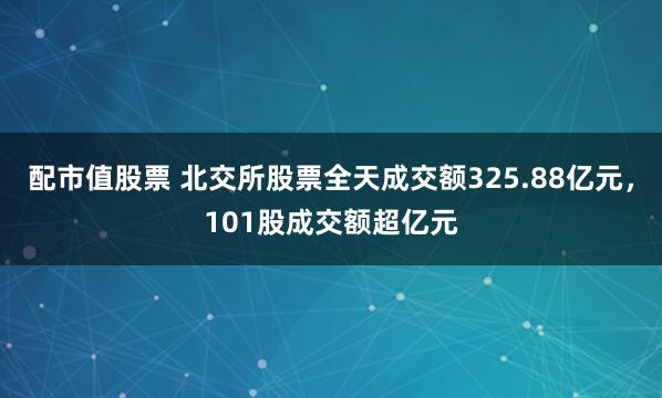 配市值股票 北交所股票全天成交额325.88亿元，101股成交额超亿元