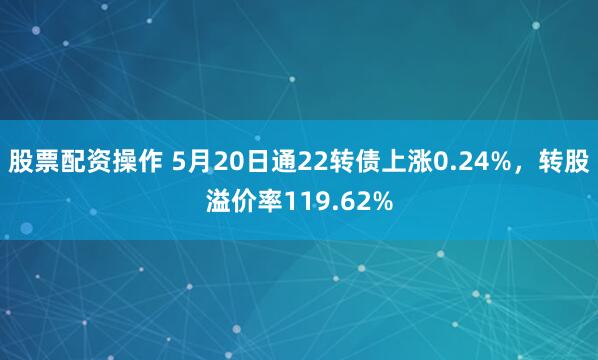 股票配资操作 5月20日通22转债上涨0.24%，转股溢价率119.62%