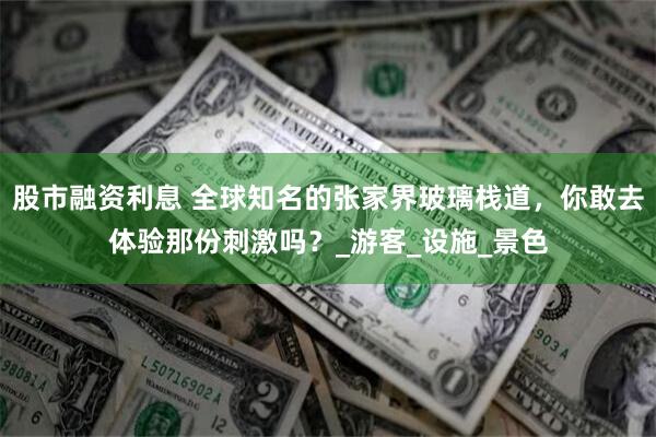 股市融资利息 全球知名的张家界玻璃栈道，你敢去体验那份刺激吗？_游客_设施_景色