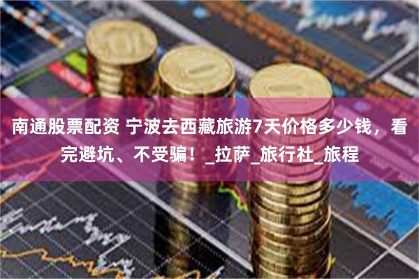 南通股票配资 宁波去西藏旅游7天价格多少钱，看完避坑、不受骗！_拉萨_旅行社_旅程