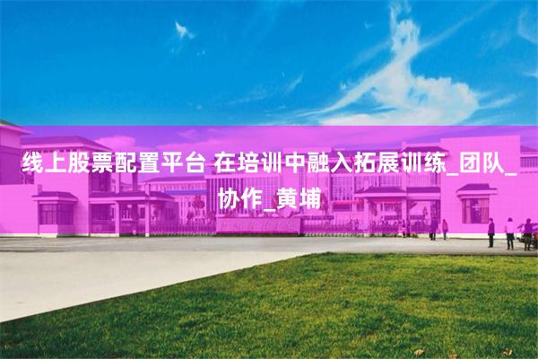 线上股票配置平台 在培训中融入拓展训练_团队_协作_黄埔