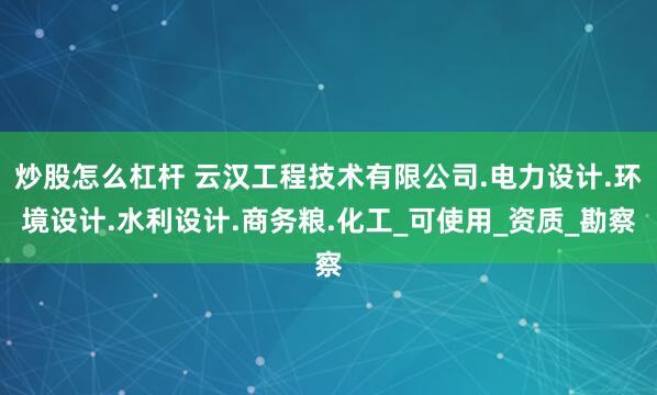 炒股怎么杠杆 云汉工程技术有限公司.电力设计.环境设计.水利设计.商务粮.化工_可使用_资质_勘察
