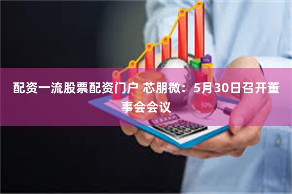 配资一流股票配资门户 芯朋微：5月30日召开董事会会议