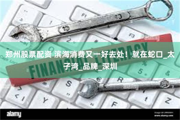 郑州股票配资 滨海消费又一好去处！就在蛇口_太子湾_品牌_深圳