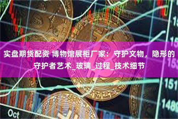 实盘期货配资 博物馆展柜厂家：守护文物，隐形的守护者艺术_玻璃_过程_技术细节