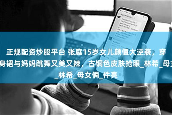 正规配资炒股平台 张庭15岁女儿颜值大逆袭，穿亮黄色紧身裙与妈妈跳舞又美又辣，古铜色皮肤抢眼_林希_母女俩_件亮