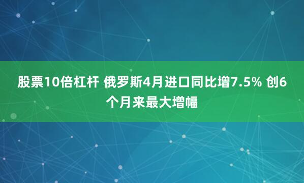 股票10倍杠杆 俄罗斯4月进口同比增7.5% 创6个月来最大增幅