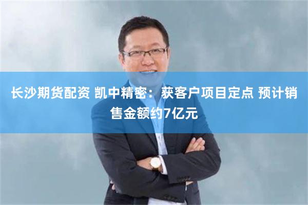 长沙期货配资 凯中精密：获客户项目定点 预计销售金额约7亿元