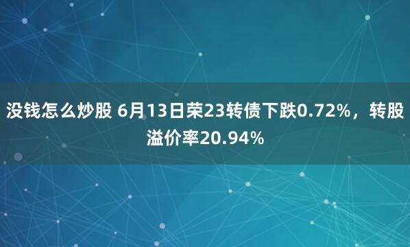 没钱怎么炒股 6月13日荣23转债下跌0.72%，转股溢价率20.94%