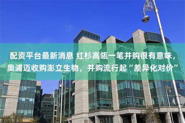 配资平台最新消息 红杉高瓴一笔并购很有意味，奥浦迈收购澎立生物，并购流行起“差异化对价”