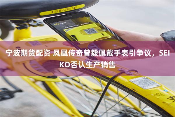 宁波期货配资 凤凰传奇曾毅佩戴手表引争议，SEIKO否认生产销售