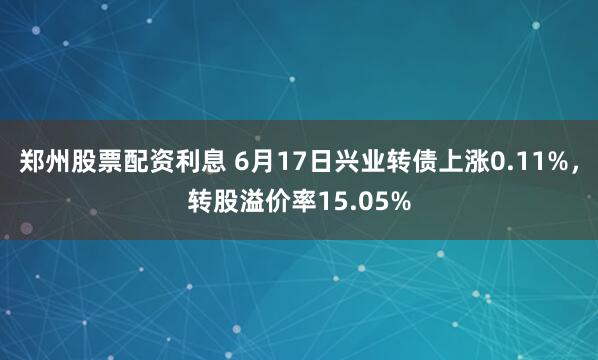 郑州股票配资利息 6月17日兴业转债上涨0.11%，转股溢价率15.05%