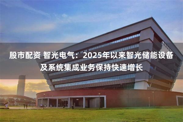 股市配资 智光电气：2025年以来智光储能设备及系统集成业务保持快速增长