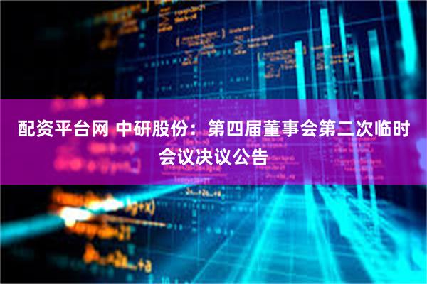 配资平台网 中研股份：第四届董事会第二次临时会议决议公告
