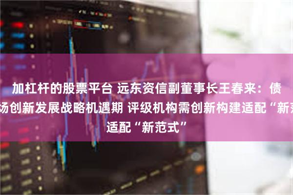 加杠杆的股票平台 远东资信副董事长王春来：债券市场创新发展战略机遇期 评级机构需创新构建适配“新范式”