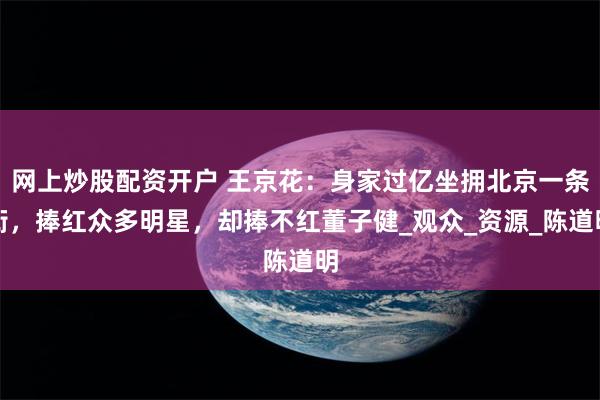 网上炒股配资开户 王京花：身家过亿坐拥北京一条街，捧红众多明星，却捧不红董子健_观众_资源_陈道明