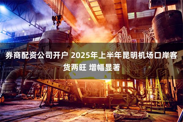 券商配资公司开户 2025年上半年昆明机场口岸客货两旺 增幅显著