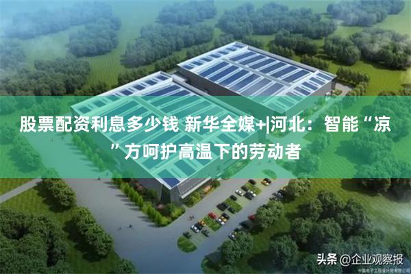 股票配资利息多少钱 新华全媒+|河北：智能“凉”方呵护高温下的劳动者
