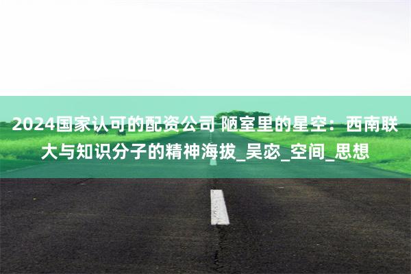 2024国家认可的配资公司 陋室里的星空：西南联大与知识分子的精神海拔_吴宓_空间_思想
