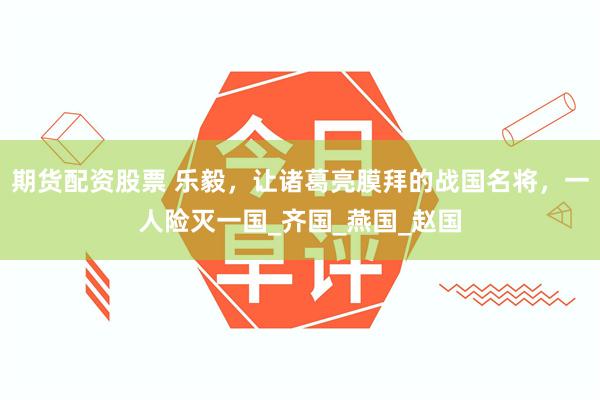期货配资股票 乐毅，让诸葛亮膜拜的战国名将，一人险灭一国_齐国_燕国_赵国