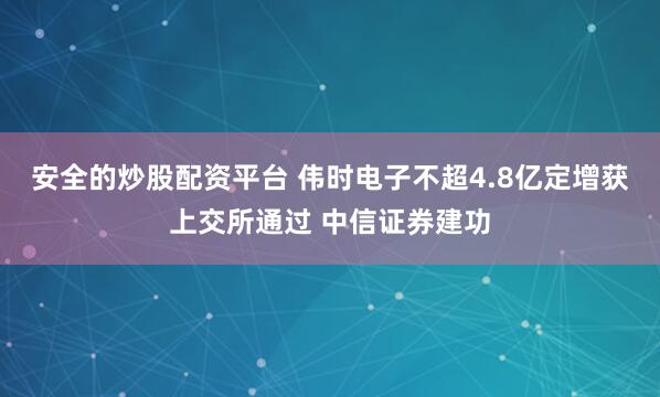 安全的炒股配资平台 伟时电子不超4.8亿定增获上交所通过 中信证券建功