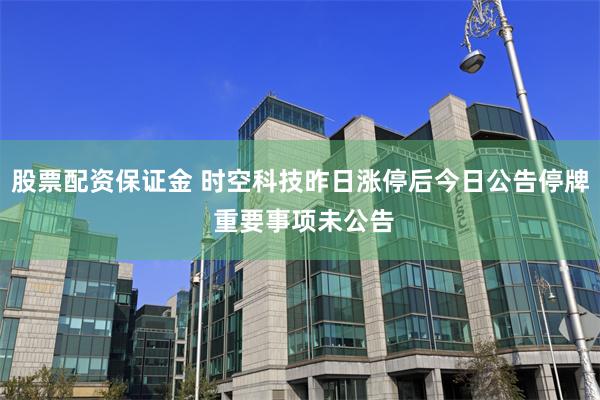 股票配资保证金 时空科技昨日涨停后今日公告停牌 重要事项未公告