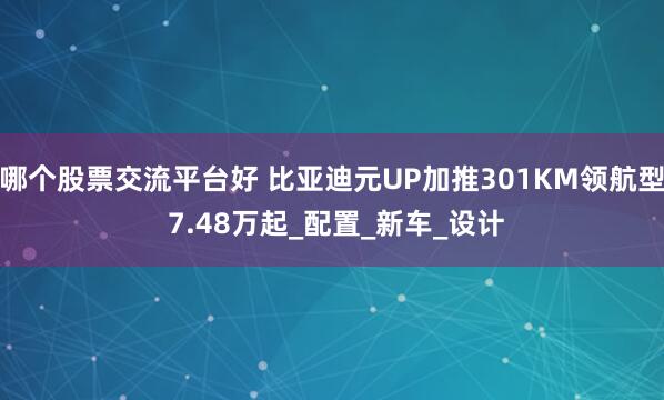 哪个股票交流平台好 比亚迪元UP加推301KM领航型 7.48万起_配置_新车_设计