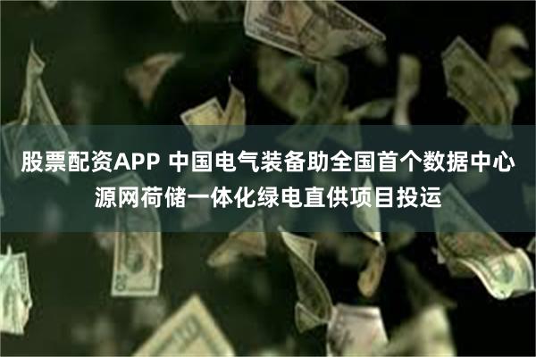 股票配资APP 中国电气装备助全国首个数据中心源网荷储一体化绿电直供项目投运