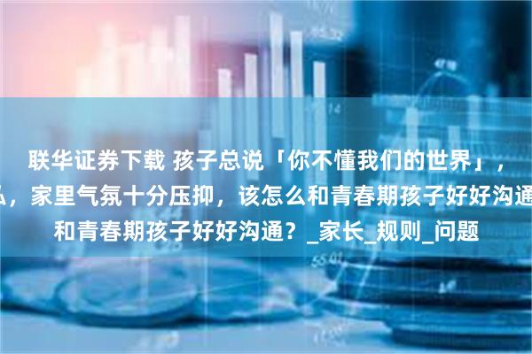 联华证券下载 孩子总说「你不懂我们的世界」，管手机被怼侵犯隐私，家里气氛十分压抑，该怎么和青春期孩子好好沟通？_家长_规则_问题